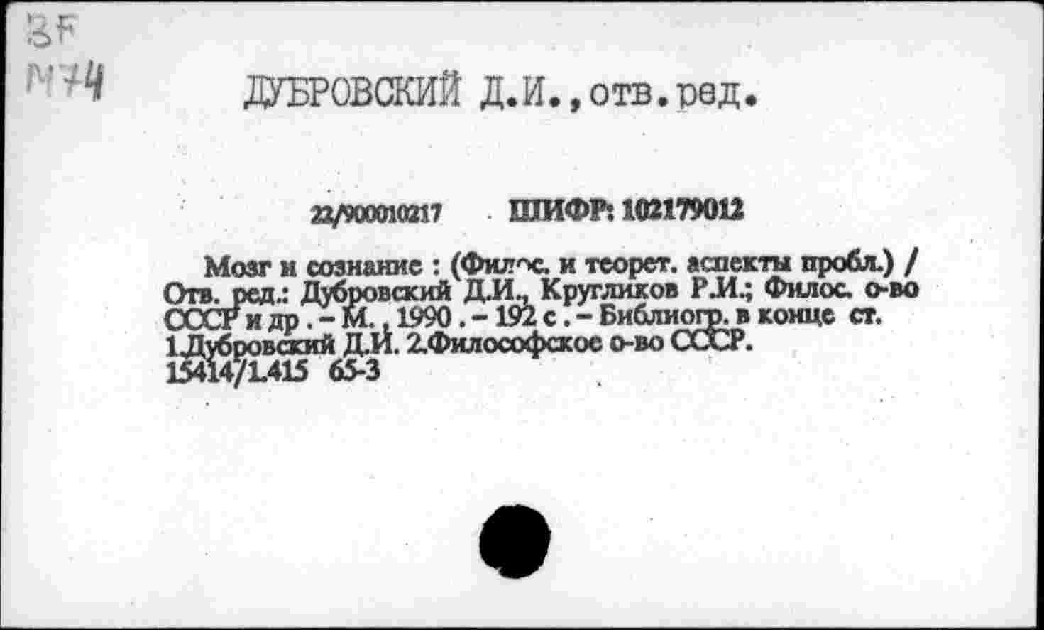 ﻿ДУБРОВСКИЙ Д.И. ,отв.р9Д.
22/900010217 ШИФР: 102179012
Мозг и сознание : (Фкл'Х. и теорет. аспекты пробл.) / Отв. ред.: Дубровский Д.И., Кругликов РЛ.; Филос о-во СССРидр.-М. ,1990.-192 с.-Библиогр. в конце ст.
1 .Д^б^овскии2-филосоФскос °’во ССХЗР.